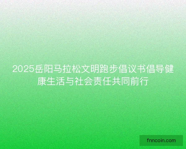 2025岳阳马拉松文明跑步倡议书倡导健康生活与社会责任共同前行