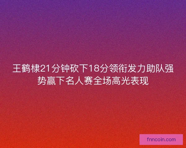 王鹤棣21分钟砍下18分领衔发力助队强势赢下名人赛全场高光表现
