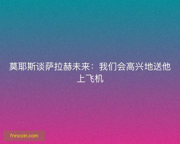 莫耶斯谈萨拉赫未来：我们会高兴地送他上飞机