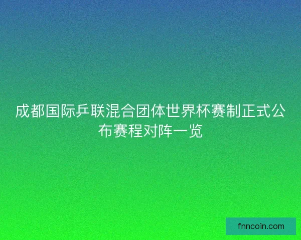 成都国际乒联混合团体世界杯赛制正式公布赛程对阵一览